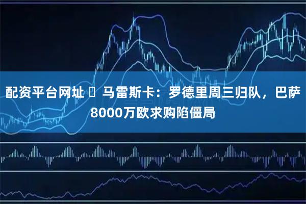 配资平台网址 ​马雷斯卡：罗德里周三归队，巴萨8000万欧求购陷僵局