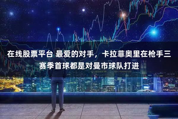 在线股票平台 最爱的对手，卡拉菲奥里在枪手三赛季首球都是对曼市球队打进