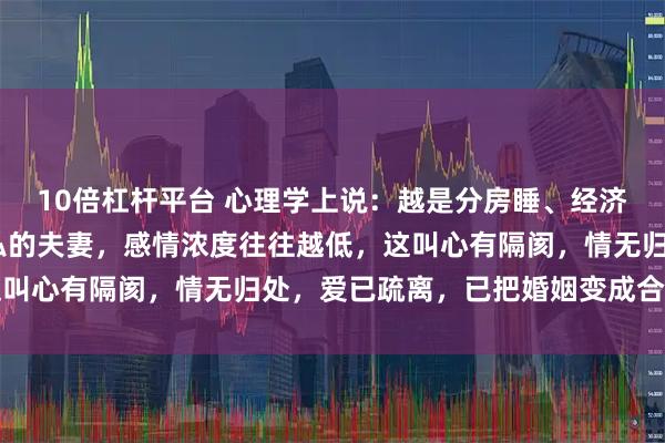 10倍杠杆平台 心理学上说：越是分房睡、经济AA制、不干涉对方隐私的夫妻，感情浓度往往越低，这叫心有隔阂，情无归处，爱已疏离，已把婚姻变成合租模式