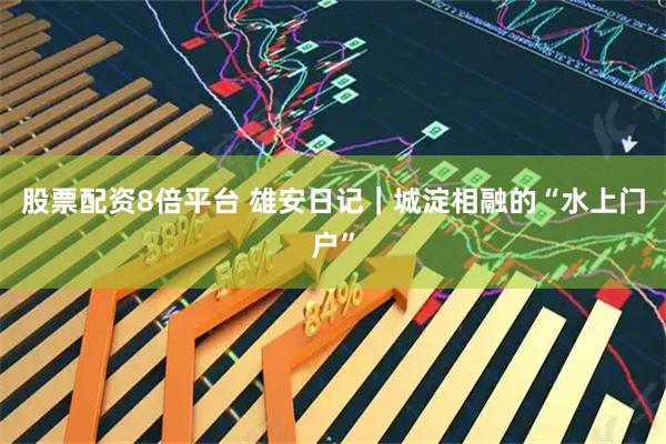 股票配资8倍平台 雄安日记｜城淀相融的“水上门户”
