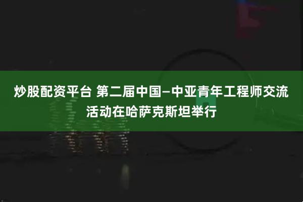 炒股配资平台 第二届中国—中亚青年工程师交流活动在哈萨克斯坦举行