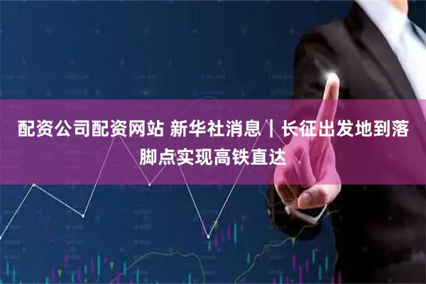 配资公司配资网站 新华社消息｜长征出发地到落脚点实现高铁直达