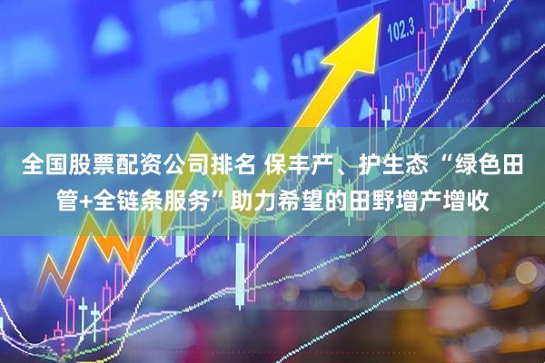 全国股票配资公司排名 保丰产、护生态 “绿色田管+全链条服务”助力希望的田野增产增收