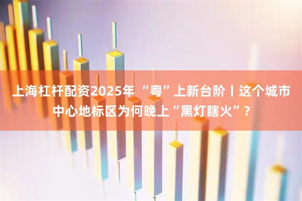 上海杠杆配资2025年 “粤”上新台阶丨这个城市中心地标区为何晚上“黑灯瞎火”？